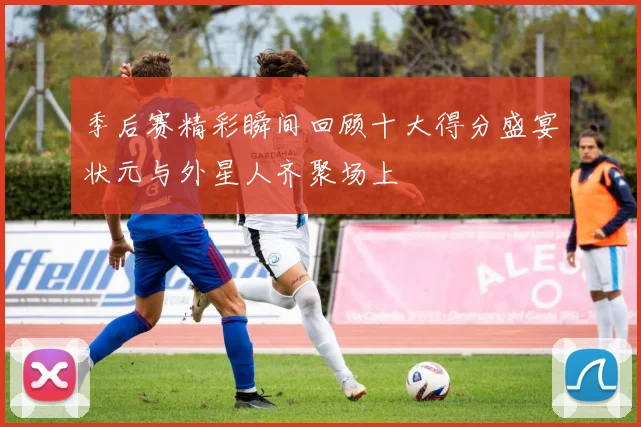 季后赛精彩瞬间回顾十大得分盛宴状元与外星人齐聚场上