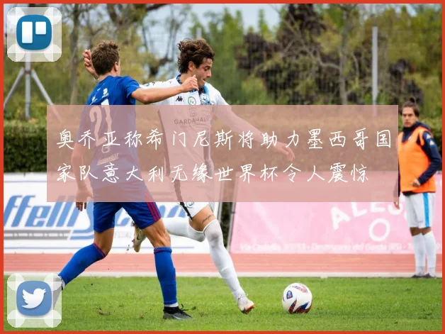 奥乔亚称希门尼斯将助力墨西哥国家队意大利无缘世界杯令人震惊